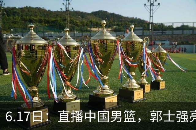 6.17日：直播中国男篮，郭士强亮出终极底牌，杨瀚森胡金秋双塔能否镇住澳大利亚
